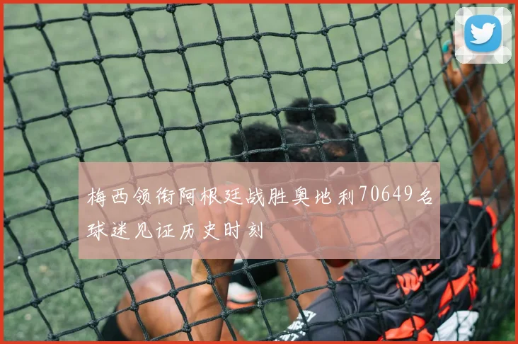梅西领衔阿根廷战胜奥地利70649名球迷见证历史时刻