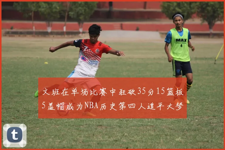 文班在单场比赛中狂砍35分15篮板5盖帽成为NBA历史第四人追平大梦鲨鱼天勾