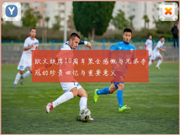 欧文缺席10周年聚会感慨与兄弟夺冠的珍贵回忆与重要意义