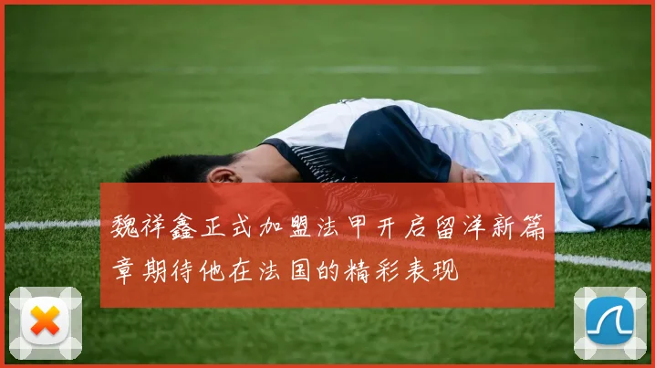 魏祥鑫正式加盟法甲开启留洋新篇章期待他在法国的精彩表现