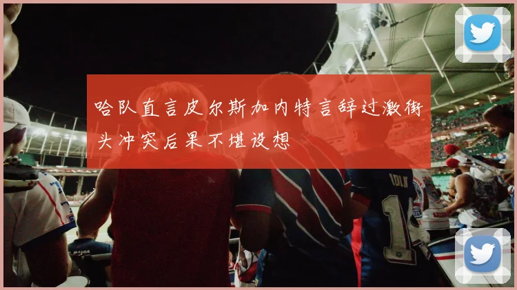 哈队直言皮尔斯加内特言辞过激街头冲突后果不堪设想