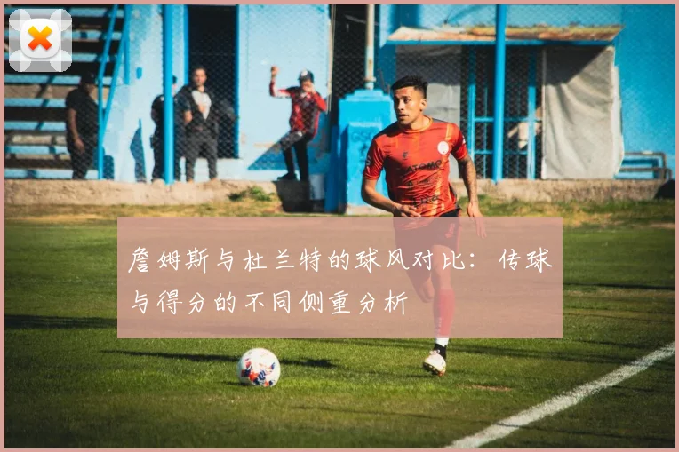 詹姆斯与杜兰特的球风对比：传球与得分的不同侧重分析