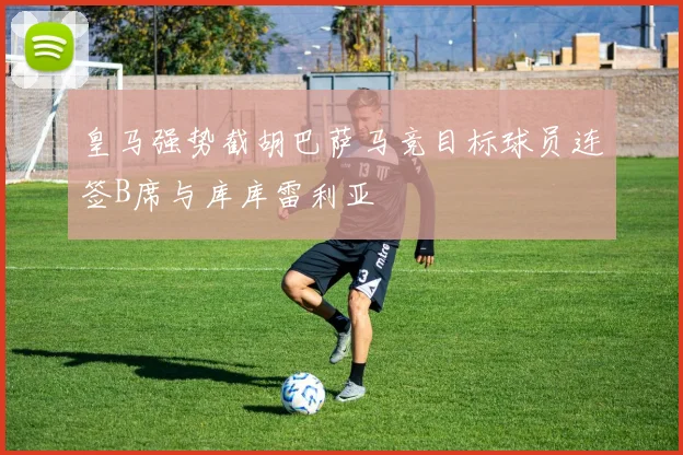 皇马强势截胡巴萨马竞目标球员连签B席与库库雷利亚