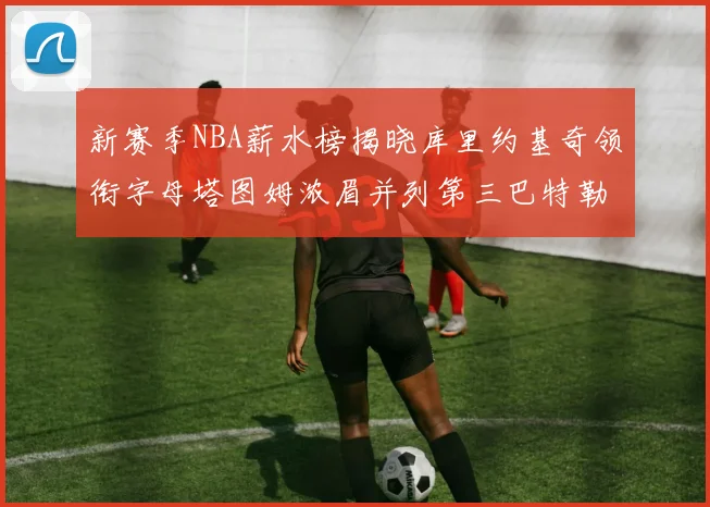 新赛季NBA薪水榜揭晓库里约基奇领衔字母塔图姆浓眉并列第三巴特勒排名第十