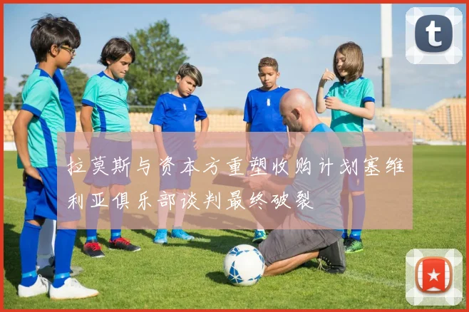 拉莫斯与资本方重塑收购计划塞维利亚俱乐部谈判最终破裂