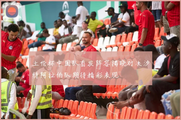 土伦杯中国队首发阵容揭晓对决沙特阿拉伯队期待精彩表现
