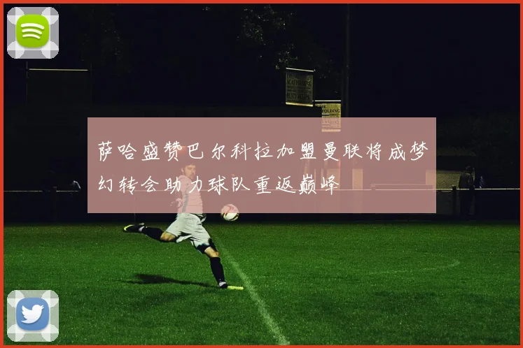 萨哈盛赞巴尔科拉加盟曼联将成梦幻转会助力球队重返巅峰
