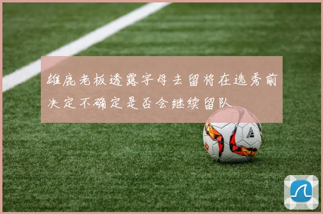 雄鹿老板透露字母去留将在选秀前决定不确定是否会继续留队