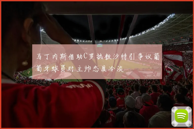 马丁内斯借助C罗执教沙特引争议葡萄牙球员对主帅态度冷淡
