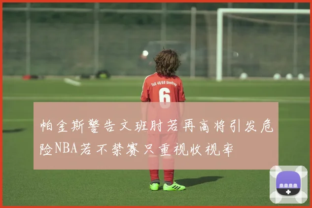 帕金斯警告文班肘若再高将引发危险NBA若不禁赛只重视收视率