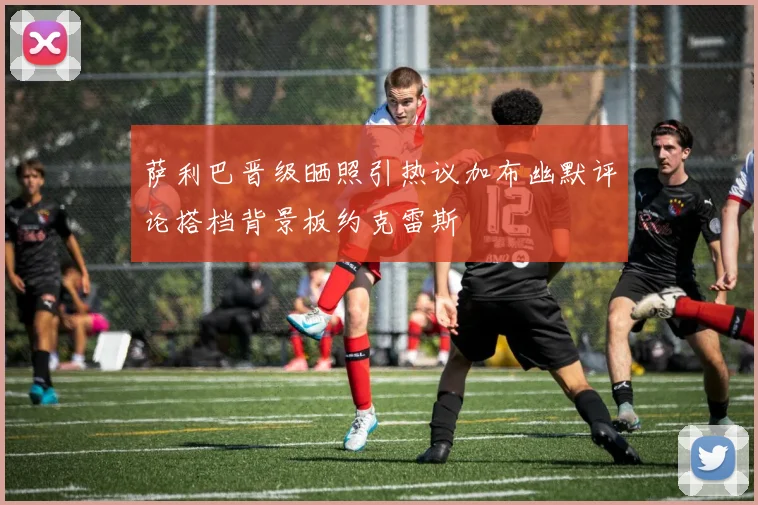 萨利巴晋级晒照引热议加布幽默评论搭档背景板约克雷斯