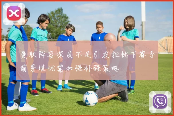 曼联阵容深度不足引发担忧下赛季前景堪忧需加强补强策略