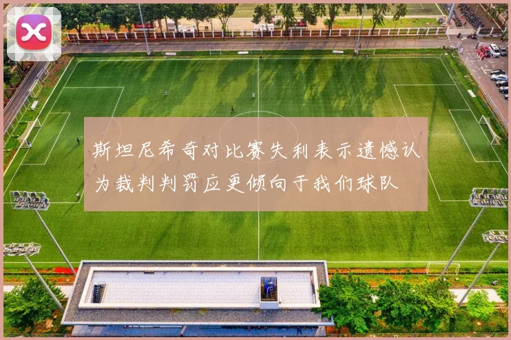 斯坦尼希奇对比赛失利表示遗憾认为裁判判罚应更倾向于我们球队