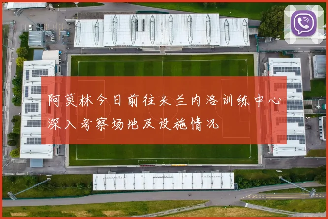 阿莫林今日前往米兰内洛训练中心深入考察场地及设施情况
