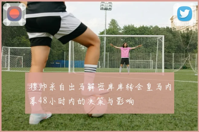 穆帅亲自出马解密库库转会皇马内幕48小时内的决策与影响