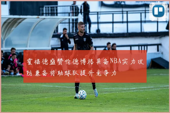 霍福德盛赞伦德博格具备NBA实力攻防兼备将助球队提升竞争力