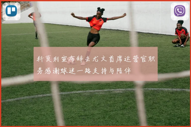 科莫利宣布辞去尤文首席运营官职务感谢球迷一路支持与陪伴