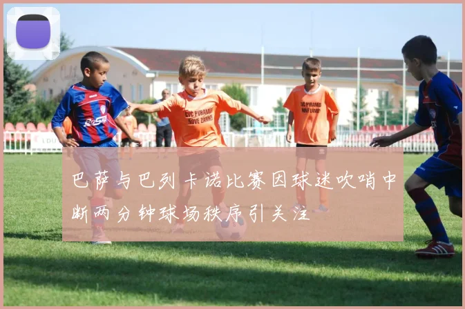 巴萨与巴列卡诺比赛因球迷吹哨中断两分钟球场秩序引关注